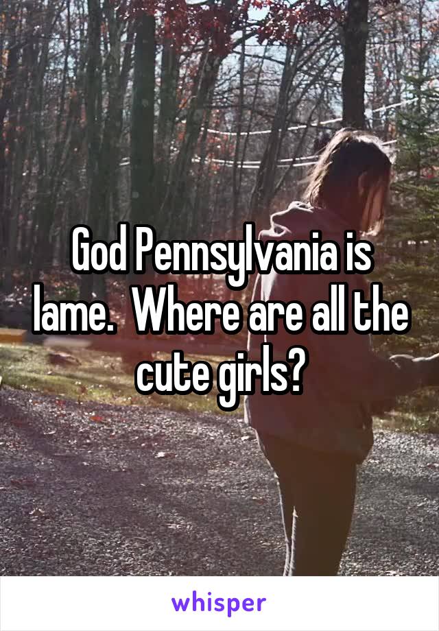 God Pennsylvania is lame.  Where are all the cute girls?