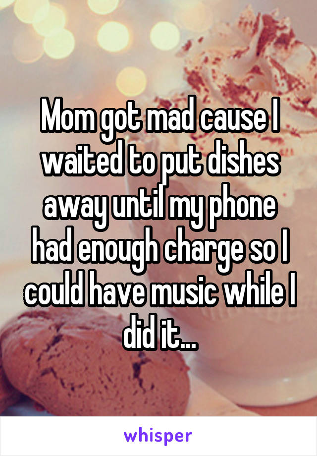 Mom got mad cause I waited to put dishes away until my phone had enough charge so I could have music while I did it...
