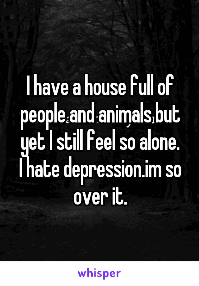 I have a house full of people and animals but yet I still feel so alone.
I hate depression.im so over it.