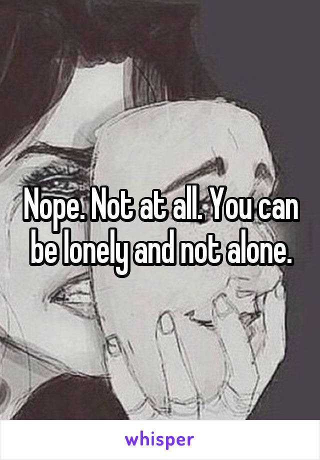 Nope. Not at all. You can be lonely and not alone.