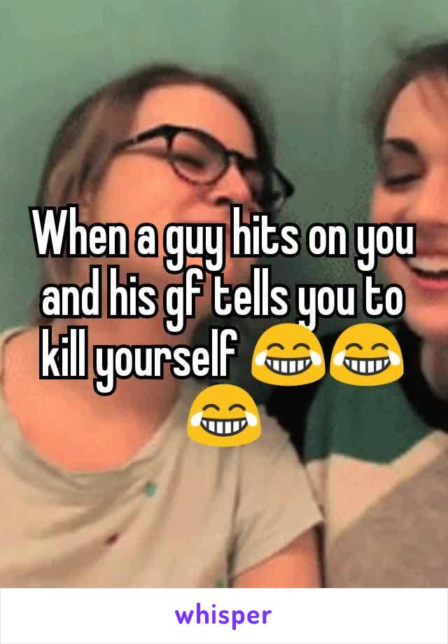 When a guy hits on you and his gf tells you to kill yourself 😂😂😂