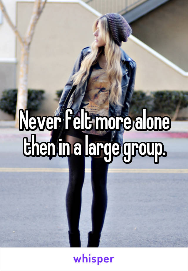 Never felt more alone then in a large group.
