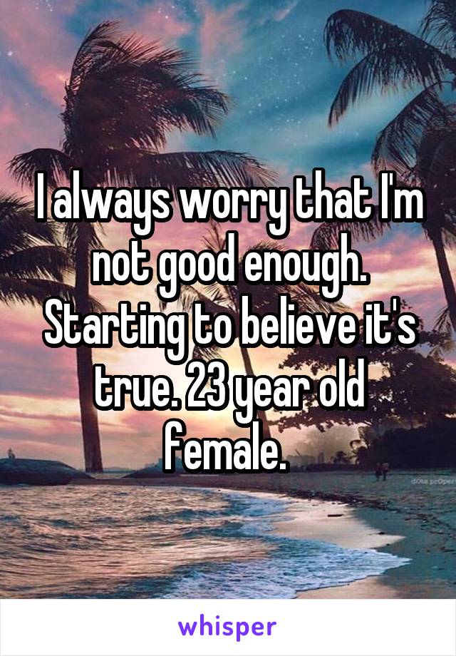 I always worry that I'm not good enough. Starting to believe it's true. 23 year old female. 