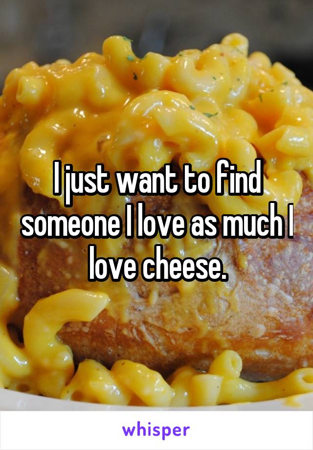 I just want to find someone I love as much I love cheese.