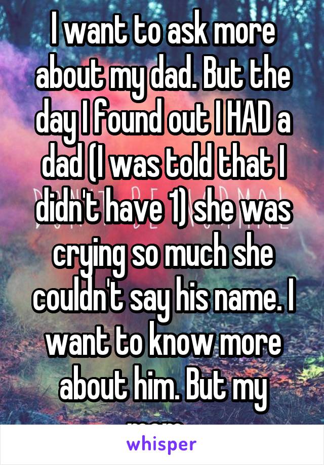 I want to ask more about my dad. But the day I found out I HAD a dad (I was told that I didn't have 1) she was crying so much she couldn't say his name. I want to know more about him. But my mom...