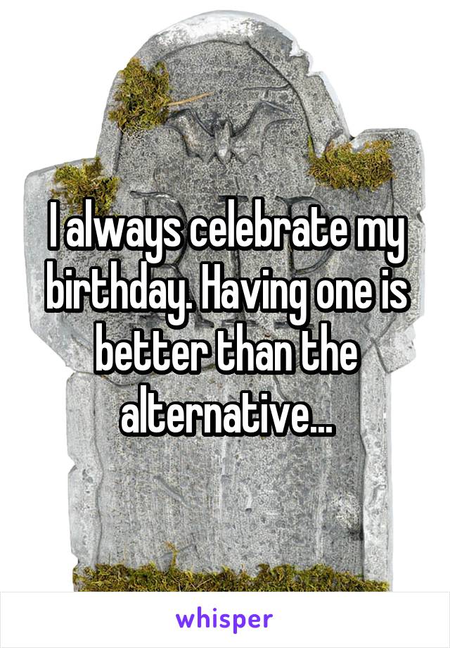I always celebrate my birthday. Having one is better than the alternative...