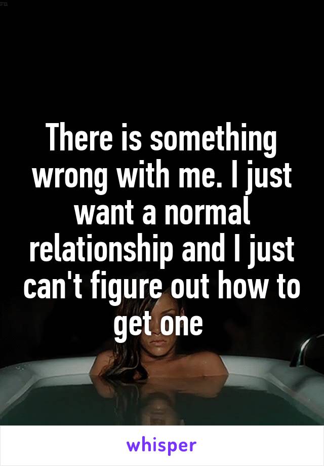 There is something wrong with me. I just want a normal relationship and I just can't figure out how to get one 