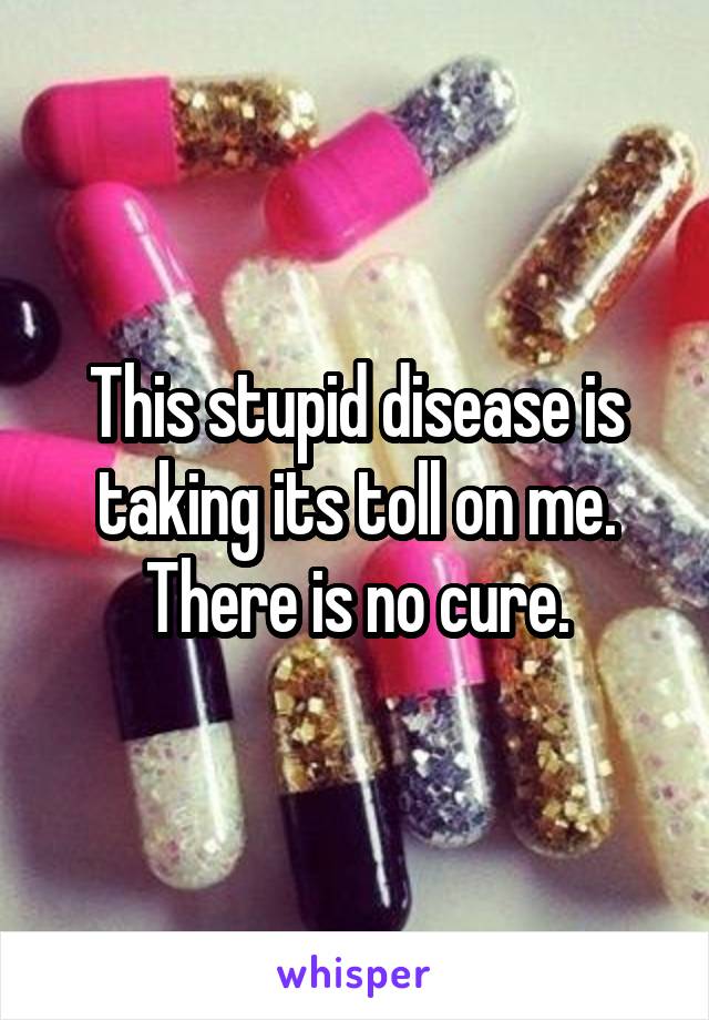 This stupid disease is taking its toll on me. There is no cure.