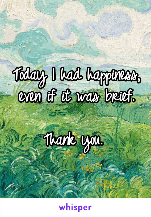 Today I had happiness, even if it was brief.

Thank you. 