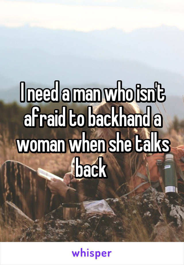 I need a man who isn't afraid to backhand a woman when she talks back 