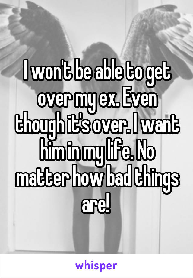 I won't be able to get over my ex. Even though it's over. I want him in my life. No matter how bad things are! 