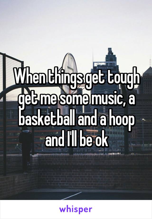 When things get tough get me some music, a basketball and a hoop and I'll be ok