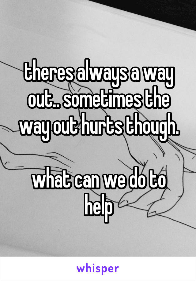 theres always a way out.. sometimes the way out hurts though.

what can we do to help