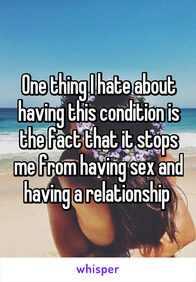 One thing I hate about having this condition is the fact that it stops me from having sex and having a relationship 