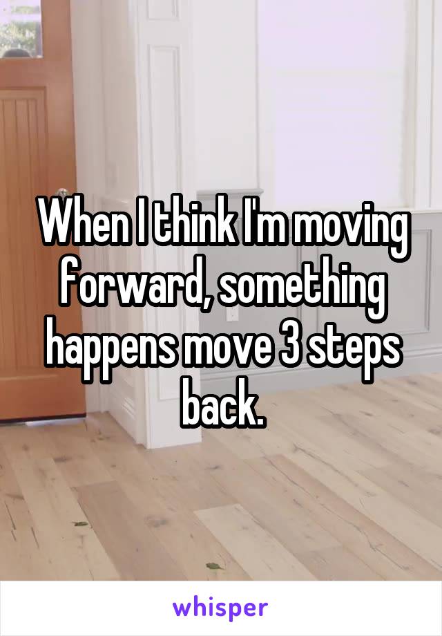When I think I'm moving forward, something happens move 3 steps back.