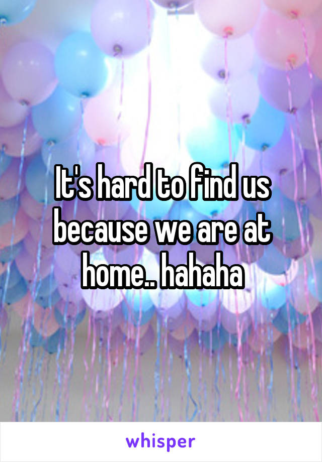 It's hard to find us because we are at home.. hahaha