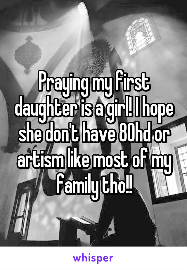 Praying my first daughter is a girl! I hope she don't have 80hd or artism like most of my family tho!!