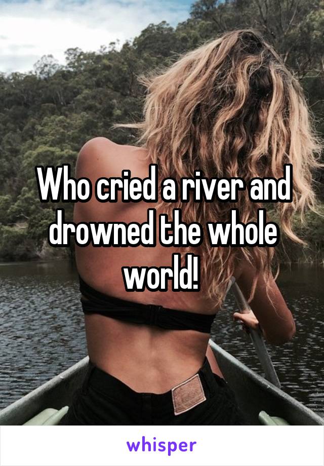Who cried a river and drowned the whole world! 