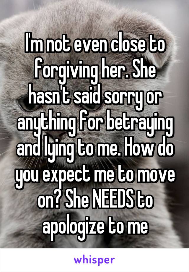 I'm not even close to forgiving her. She hasn't said sorry or anything for betraying and lying to me. How do you expect me to move on? She NEEDS to apologize to me