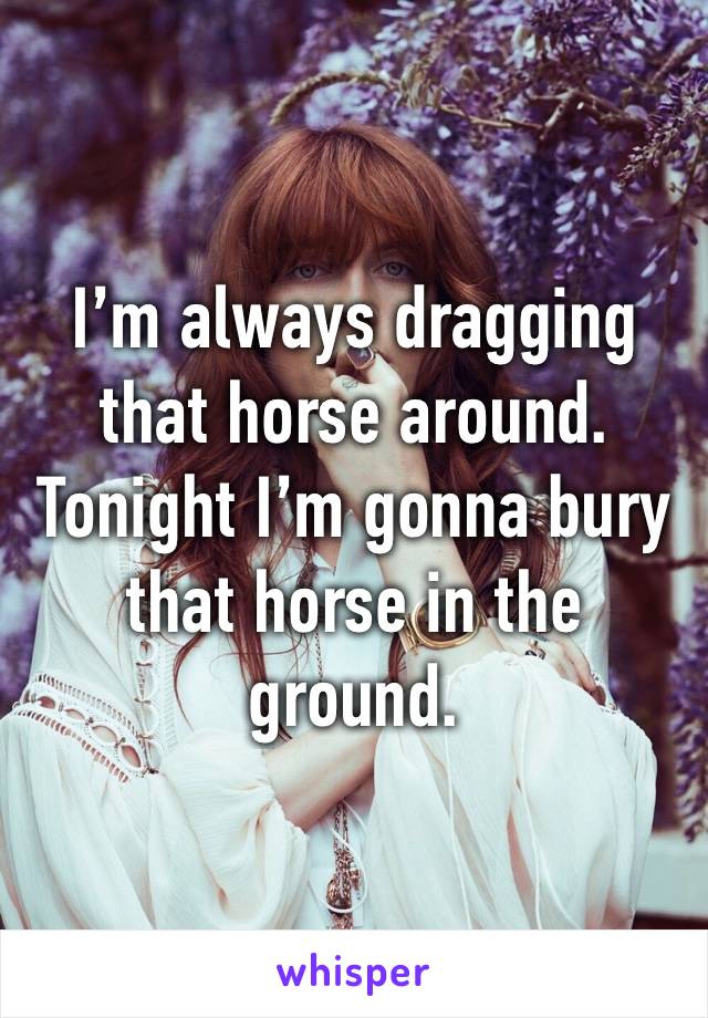 I’m always dragging that horse around. Tonight I’m gonna bury that horse in the ground. 