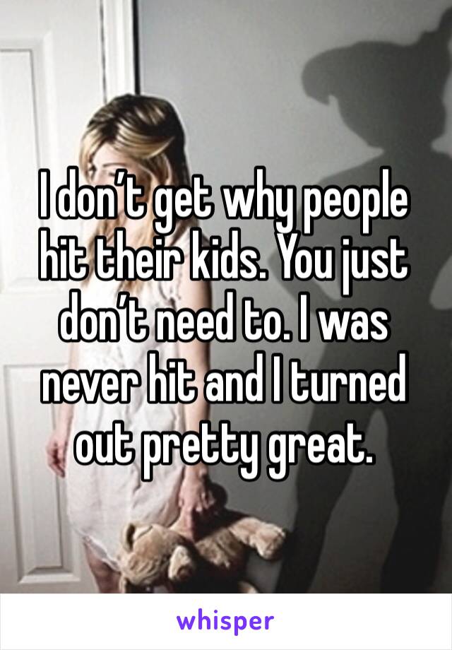 I don’t get why people hit their kids. You just don’t need to. I was never hit and I turned out pretty great.
