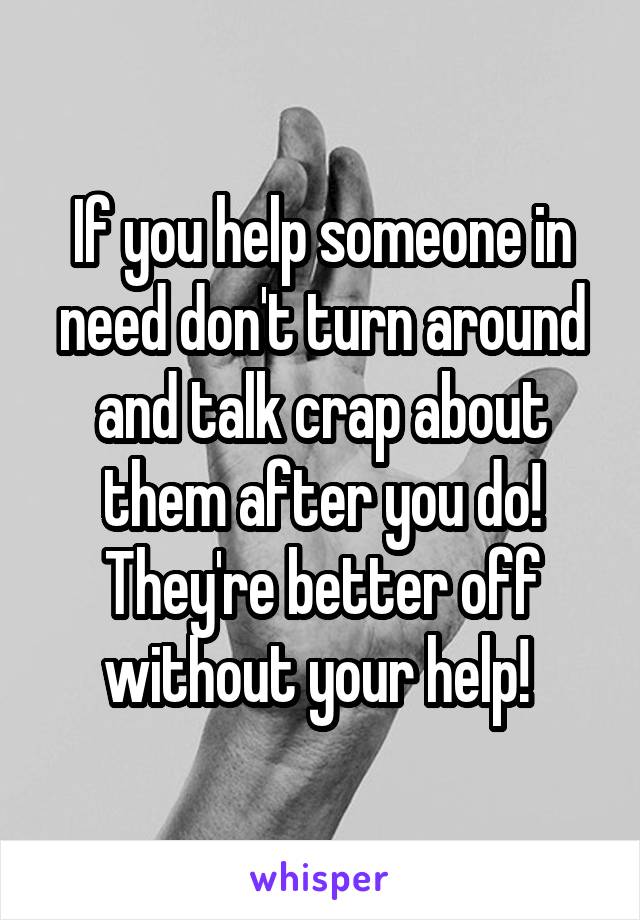 If you help someone in need don't turn around and talk crap about them after you do! They're better off without your help! 