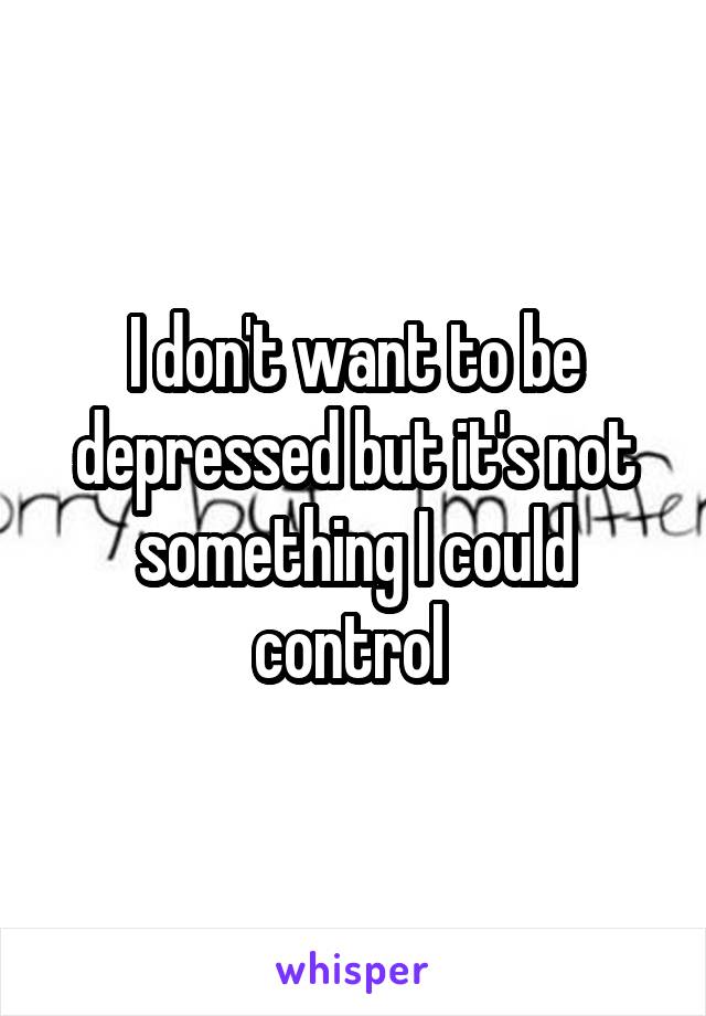 I don't want to be depressed but it's not something I could control 