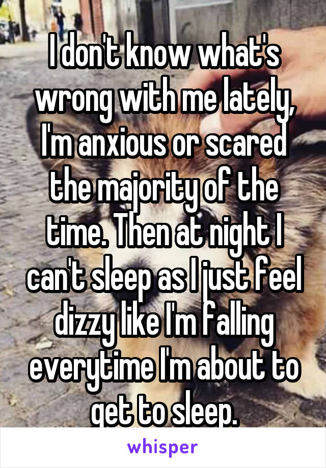 I don't know what's wrong with me lately, I'm anxious or scared the majority of the time. Then at night I can't sleep as I just feel dizzy like I'm falling everytime I'm about to get to sleep.