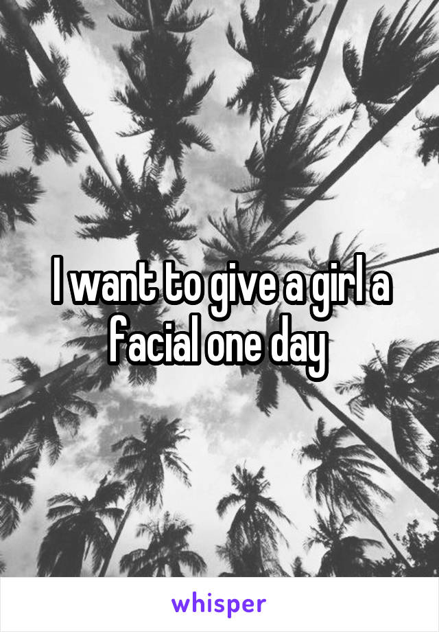 I want to give a girl a facial one day 
