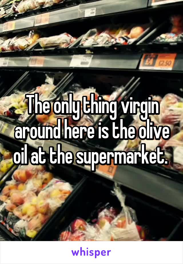 The only thing virgin around here is the olive oil at the supermarket. 