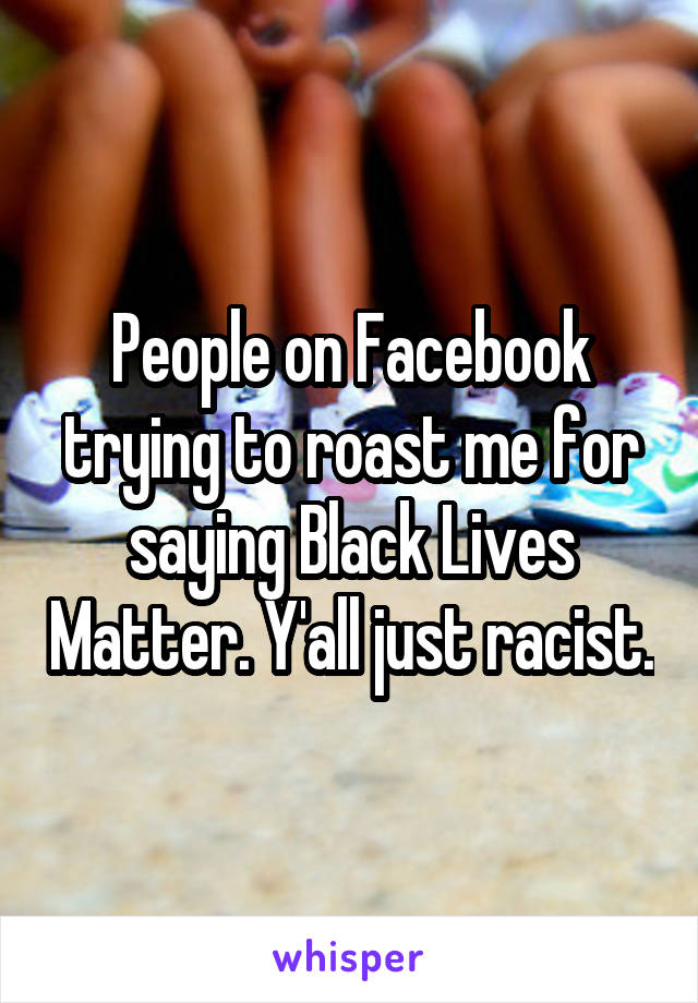 People on Facebook trying to roast me for saying Black Lives Matter. Y'all just racist.