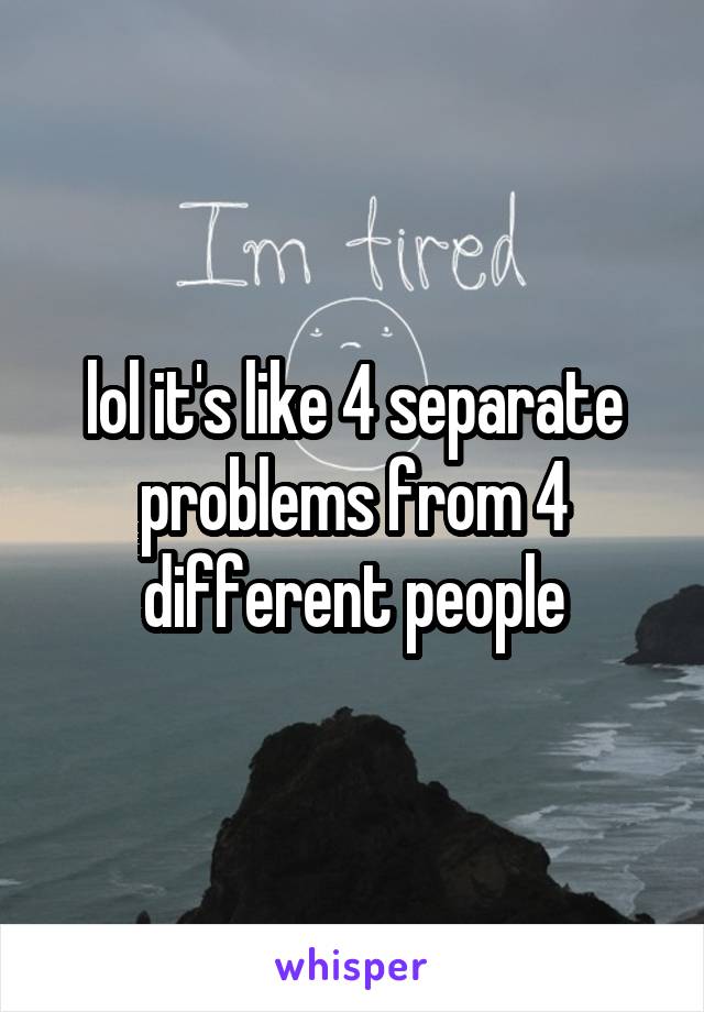 lol it's like 4 separate problems from 4 different people