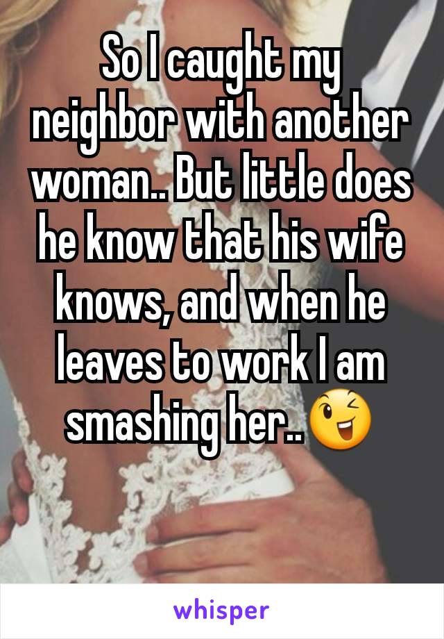So I caught my neighbor with another woman.. But little does he know that his wife knows, and when he leaves to work I am smashing her..😉