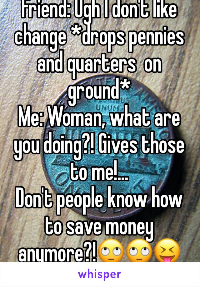 Friend: Ugh I don't like change *drops pennies and quarters  on ground*
Me: Woman, what are you doing?! Gives those to me!...
Don't people know how to save money anymore?!🙄🙄😝