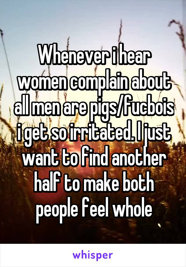 Whenever i hear women complain about all men are pigs/fucbois i get so irritated. I just want to find another half to make both people feel whole