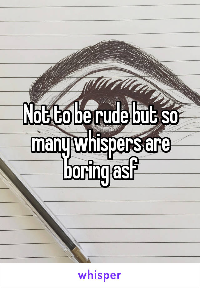 Not to be rude but so many whispers are boring asf