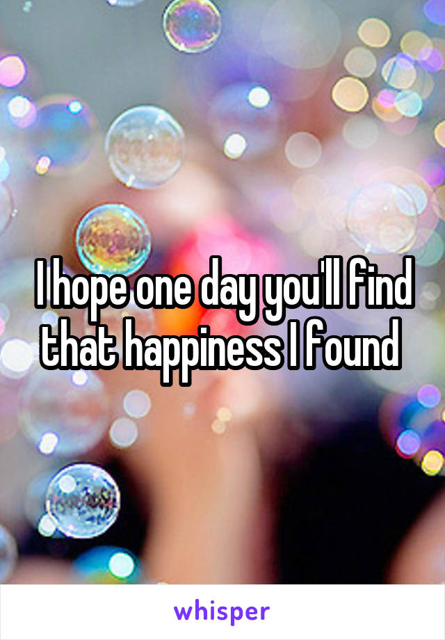 I hope one day you'll find that happiness I found 