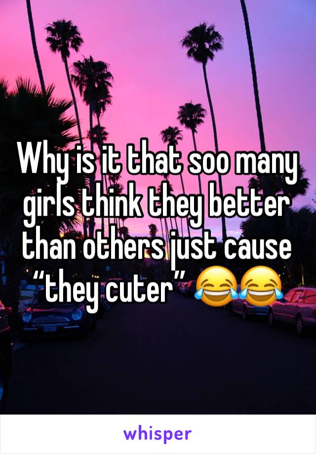 Why is it that soo many girls think they better than others just cause “they cuter” 😂😂
