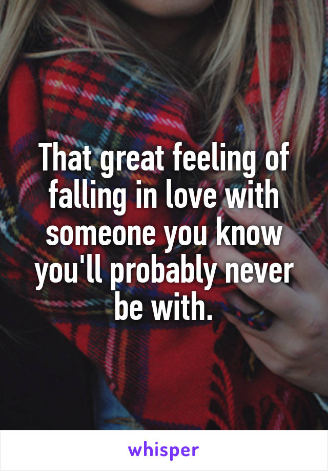 That great feeling of falling in love with someone you know you'll probably never be with.