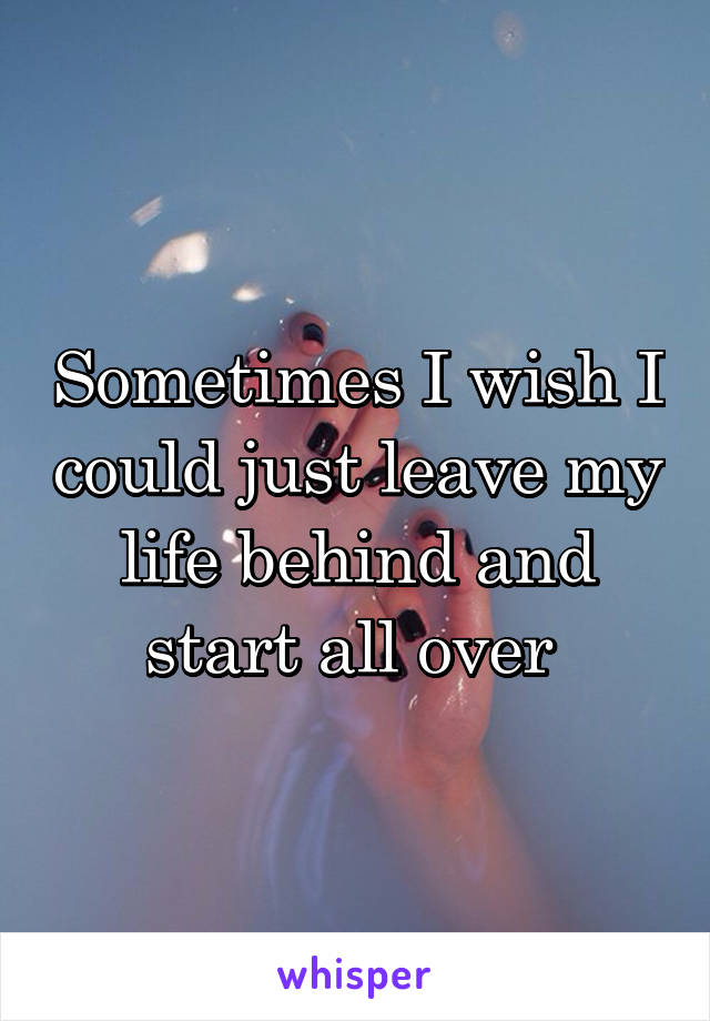 Sometimes I wish I could just leave my life behind and start all over 