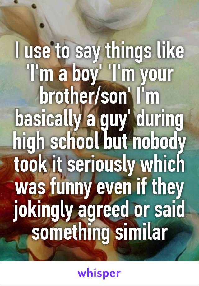I use to say things like 'I'm a boy' 'I'm your brother/son' I'm basically a guy' during high school but nobody took it seriously which was funny even if they jokingly agreed or said something similar