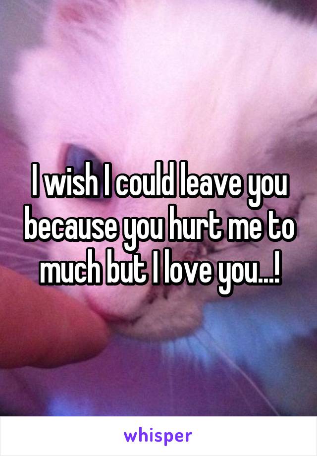 I wish I could leave you because you hurt me to much but I love you...!