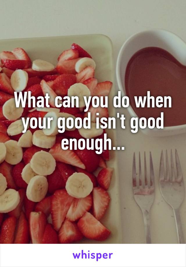 What can you do when your good isn't good enough...

