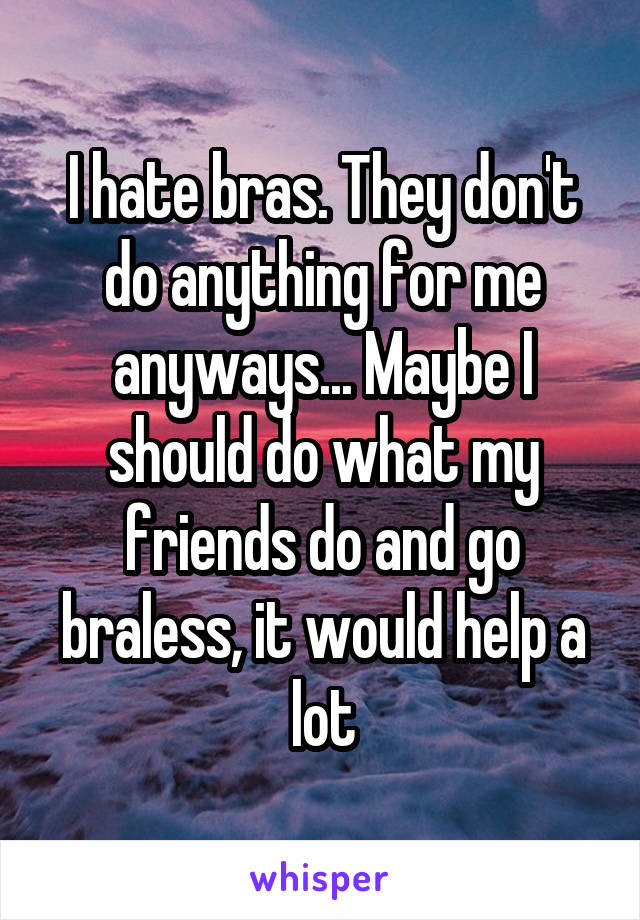 I hate bras. They don't do anything for me anyways... Maybe I should do what my friends do and go braless, it would help a lot