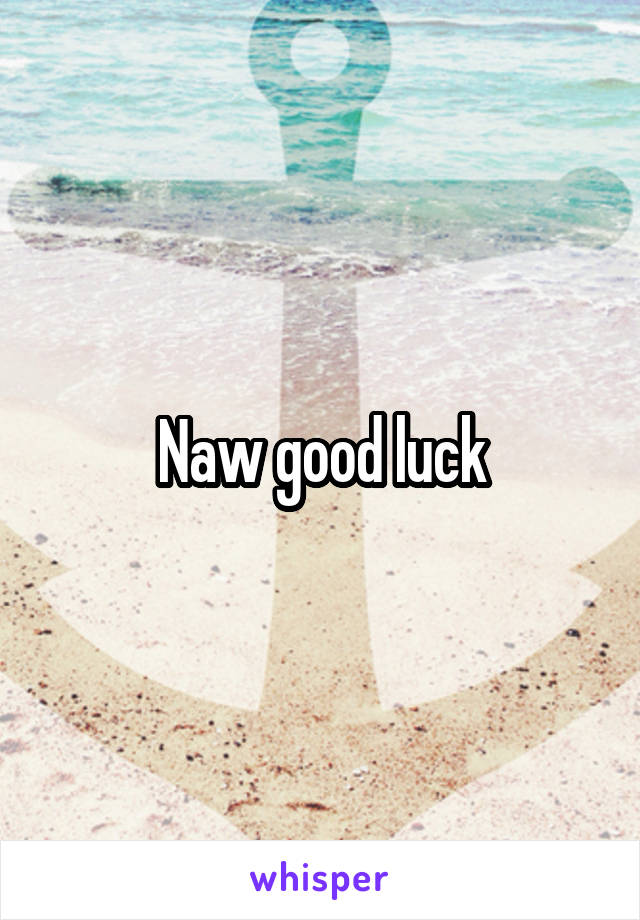 Naw good luck