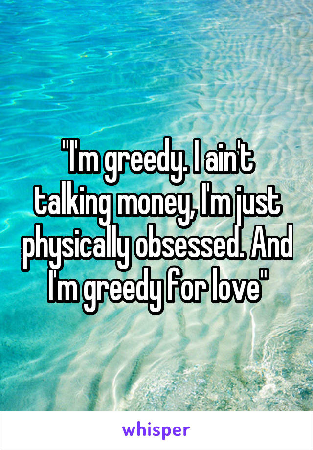"I'm greedy. I ain't talking money, I'm just physically obsessed. And I'm greedy for love"