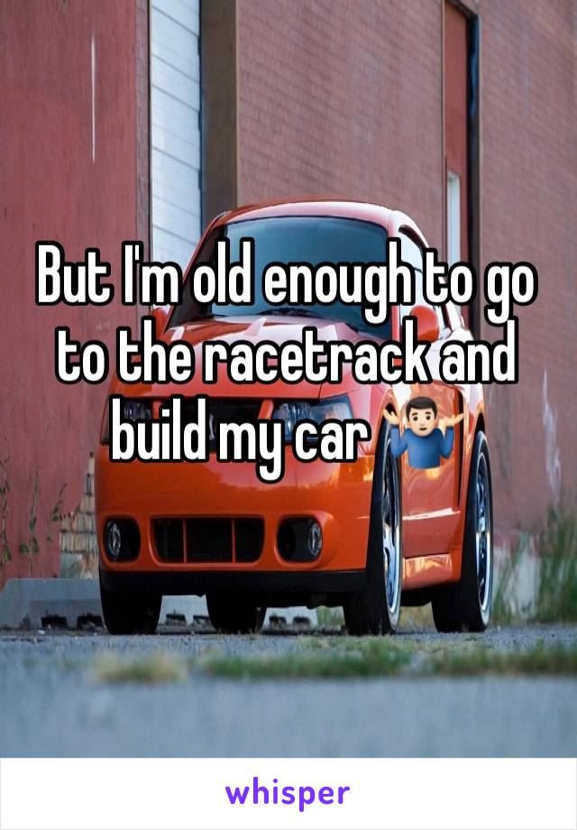 But I'm old enough to go to the racetrack and build my car 🤷🏻‍♂️