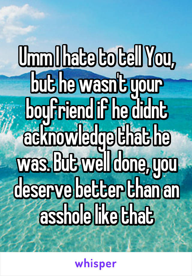Umm I hate to tell You, but he wasn't your boyfriend if he didnt acknowledge that he was. But well done, you deserve better than an asshole like that