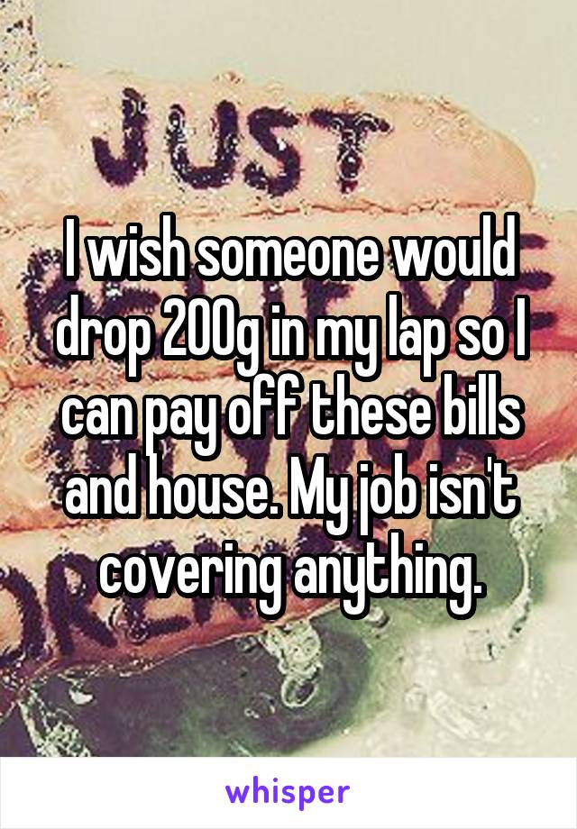 I wish someone would drop 200g in my lap so I can pay off these bills and house. My job isn't covering anything.