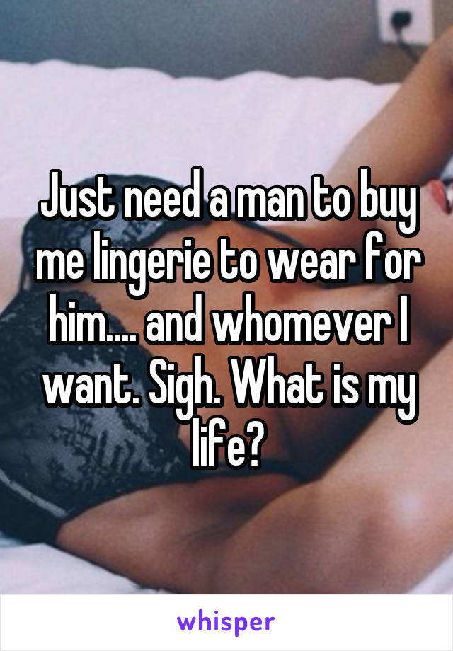 Just need a man to buy me lingerie to wear for him.... and whomever I want. Sigh. What is my life?